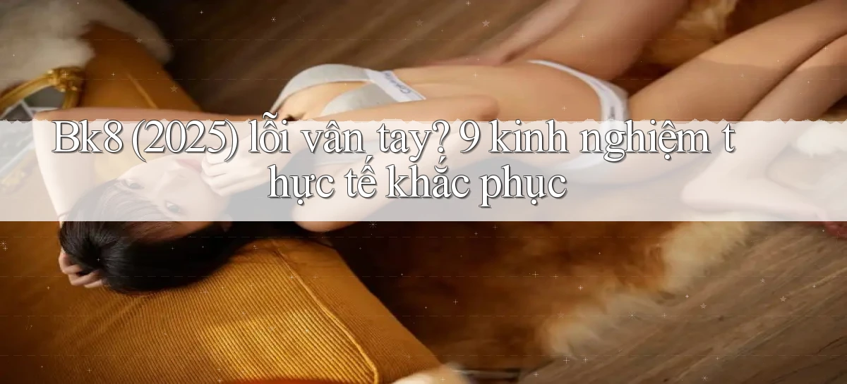 Bk8 (2025) lỗi vân tay 9 kinh nghiệm thực tế khắc phục