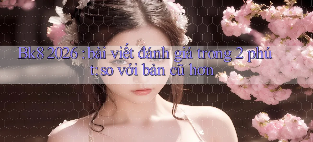 Bk8 2026 bài viết đánh giá trong 2 phút so với bản cũ hơn