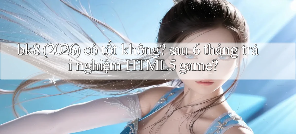 bk8 (2026) có tốt không sau 6 tháng trải nghiệm HTML5 game