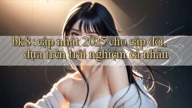 bk8 cập nhật 2025 cho cặp đôi, dựa trên trải nghiệm cá nhân