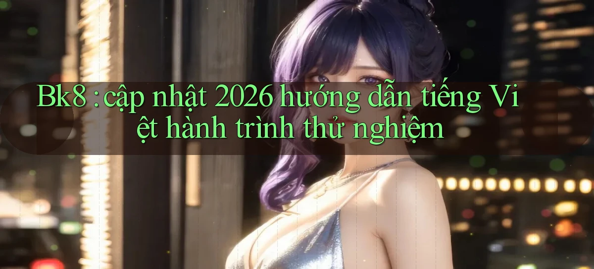 Bk8 cập nhật 2026 hướng dẫn tiếng Việt hành trình thử nghiệm