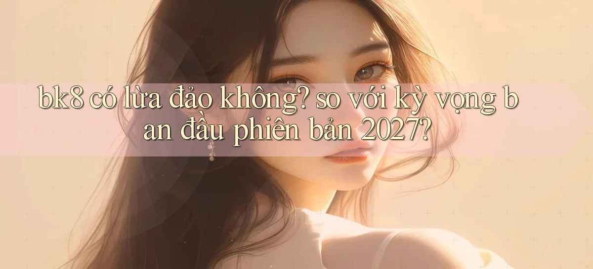 bk8 có lừa đảo không so với kỳ vọng ban đầu phiên bản 2027