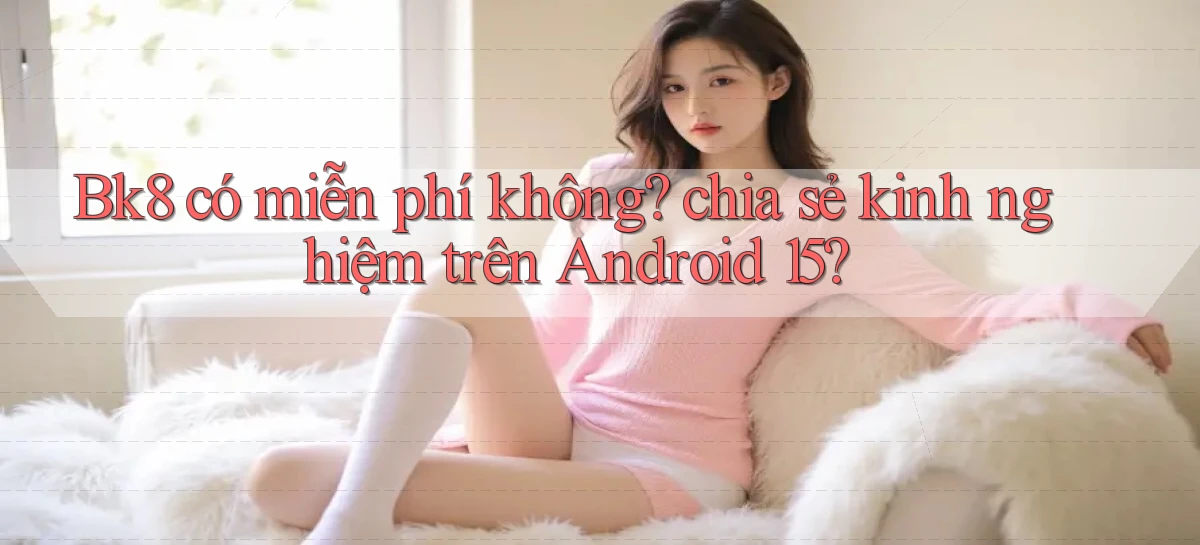 Bk8 có miễn phí không chia sẻ kinh nghiệm trên Android 15