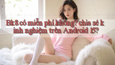 Bk8 có miễn phí không chia sẻ kinh nghiệm trên Android 15