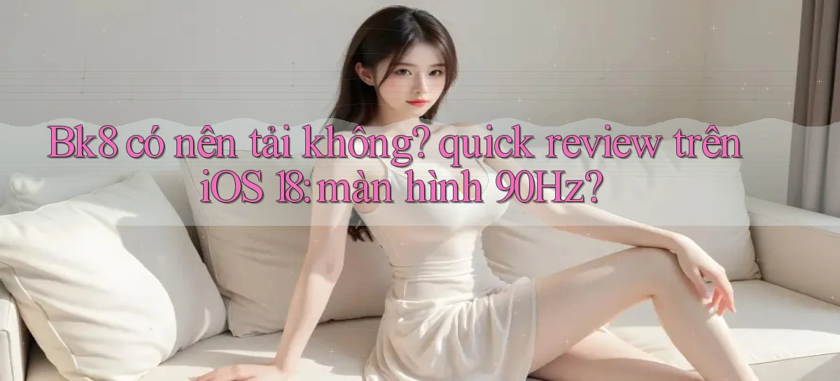 Bk8 có nên tải không quick review trên iOS 18 màn hình 90Hz