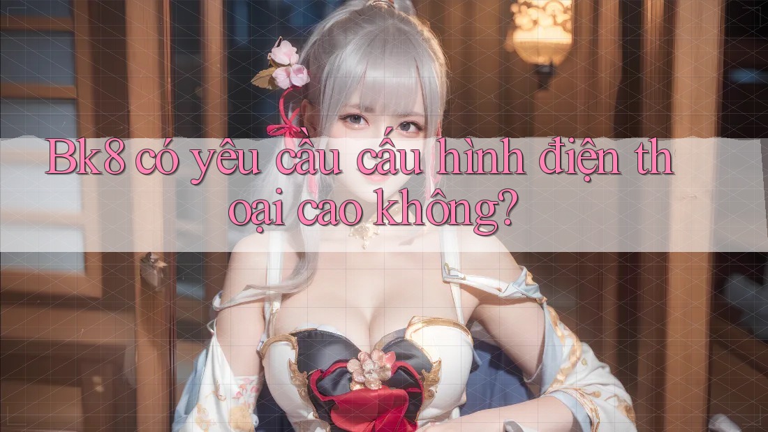 Bk8 có yêu cầu cấu hình điện thoại cao không? Bk8 có yêu cầu cấu hình điện thoại cao không?