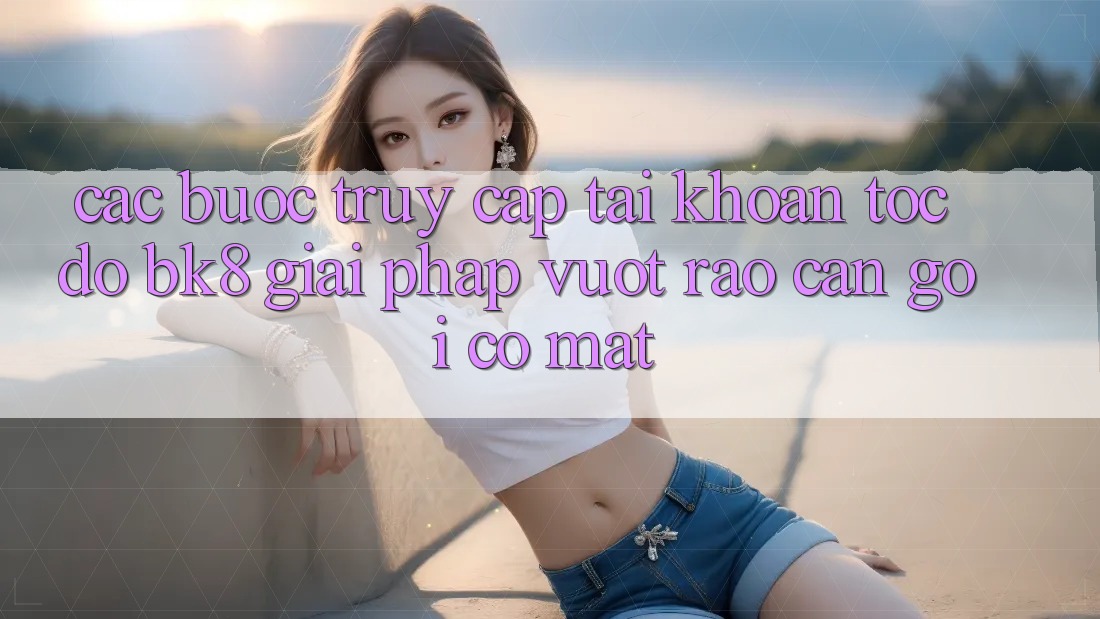 Các bước Truy cập tài khoản Tốc độ BK8: Giải Pháp Vượt Rào Cản Gọi có mặt