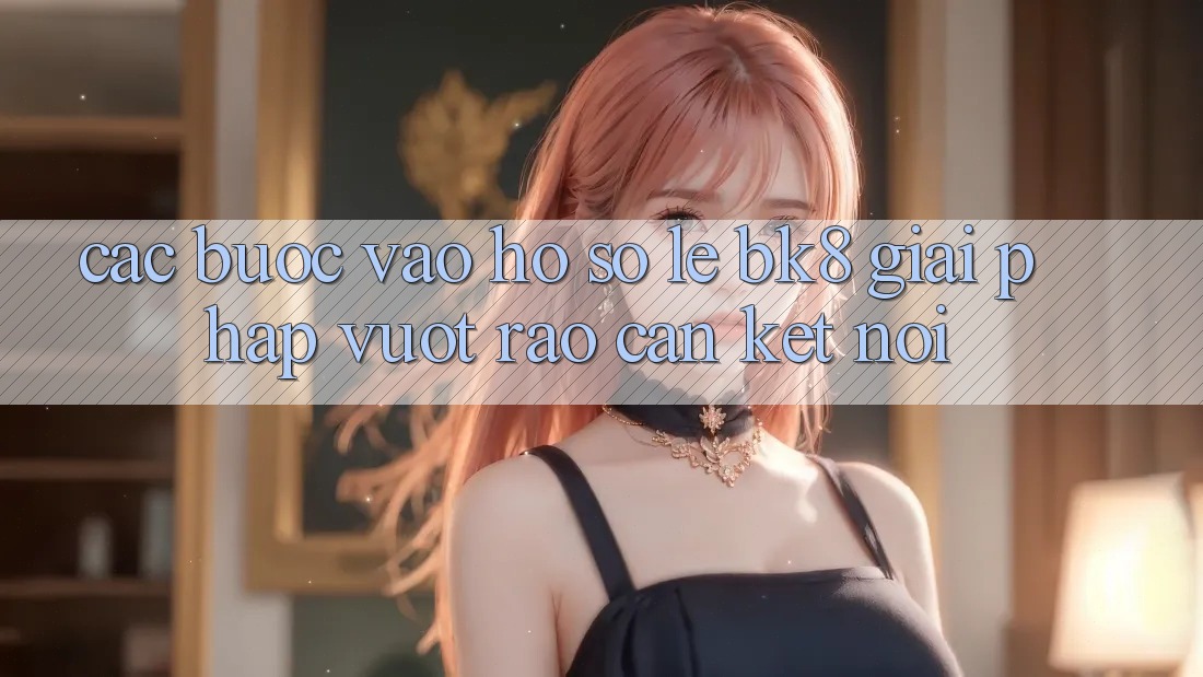 Các bước Vào hồ sơ Lẹ BK8: Giải Pháp Vượt Rào Cản Kết Nối Các bước Vào hồ sơ Lẹ BK8: Giải Pháp Vượt Rào Cản Kết Nối