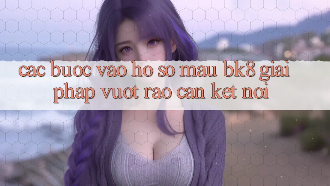 Các bước Vào hồ sơ Mau BK8: Giải Pháp Vượt Rào Cản Kết Nối Các bước Vào hồ sơ Mau BK8: Giải Pháp Vượt Rào Cản Kết Nối