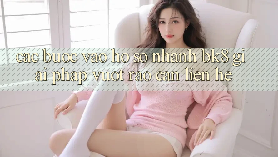 Các bước Vào hồ sơ Nhanh BK8: Giải Pháp Vượt Rào Cản Liên hệ Các bước Vào hồ sơ Nhanh BK8: Giải Pháp Vượt Rào Cản Liên hệ