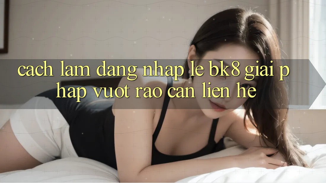 Cách làm Đăng Nhập Lẹ BK8: Giải Pháp Vượt Rào Cản Liên hệ Cách làm Đăng Nhập Lẹ BK8: Giải Pháp Vượt Rào Cản Liên hệ