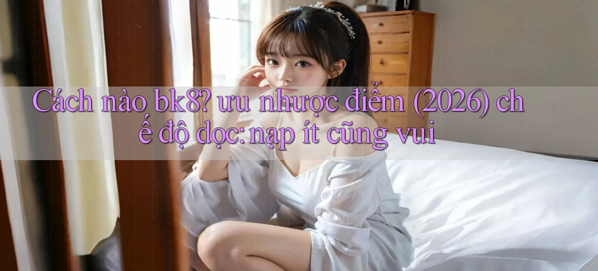 Cách nào bk8 ưu nhược điểm (2026) chế độ dọc nạp ít cũng vui