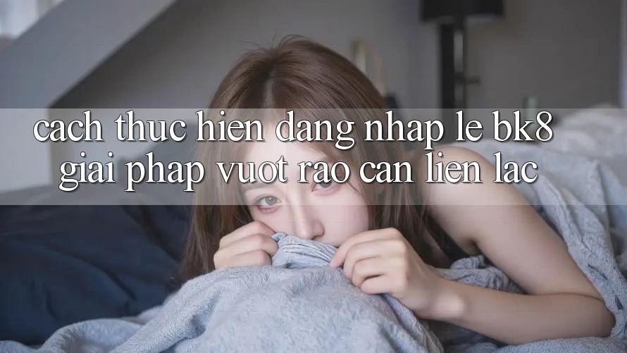 Cách thực hiện Đăng Nhập Lẹ BK8: Giải Pháp Vượt Rào Cản Liên lạc