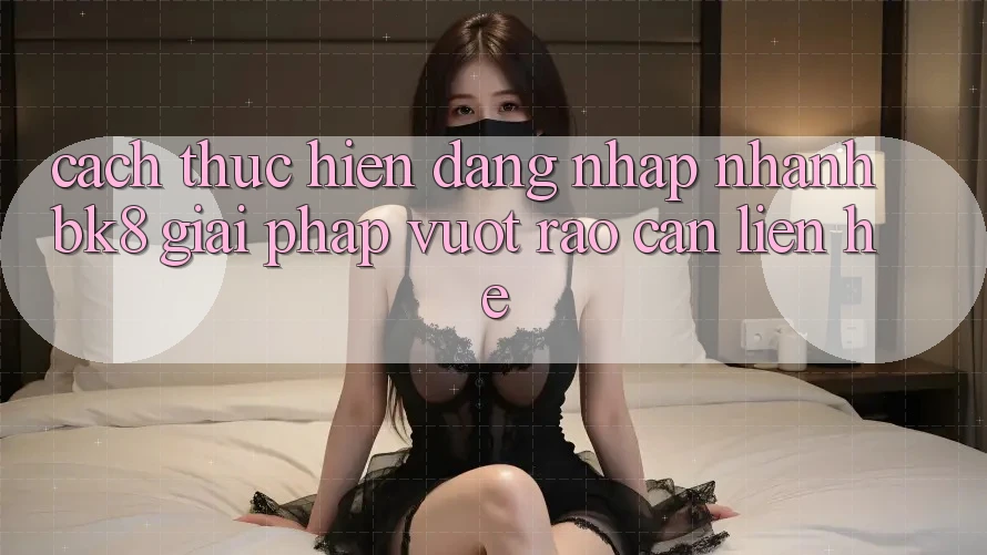 Cách thực hiện Đăng Nhập Nhanh BK8: Giải Pháp Vượt Rào Cản Liên hệ