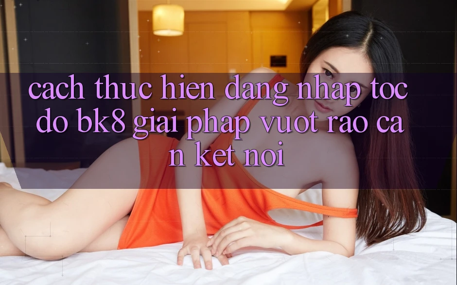 Cách thực hiện Đăng Nhập Tốc độ BK8: Giải Pháp Vượt Rào Cản Kết Nối Cách thực hiện Đăng Nhập Tốc độ BK8: Giải Pháp Vượt Rào Cản Kết Nối
