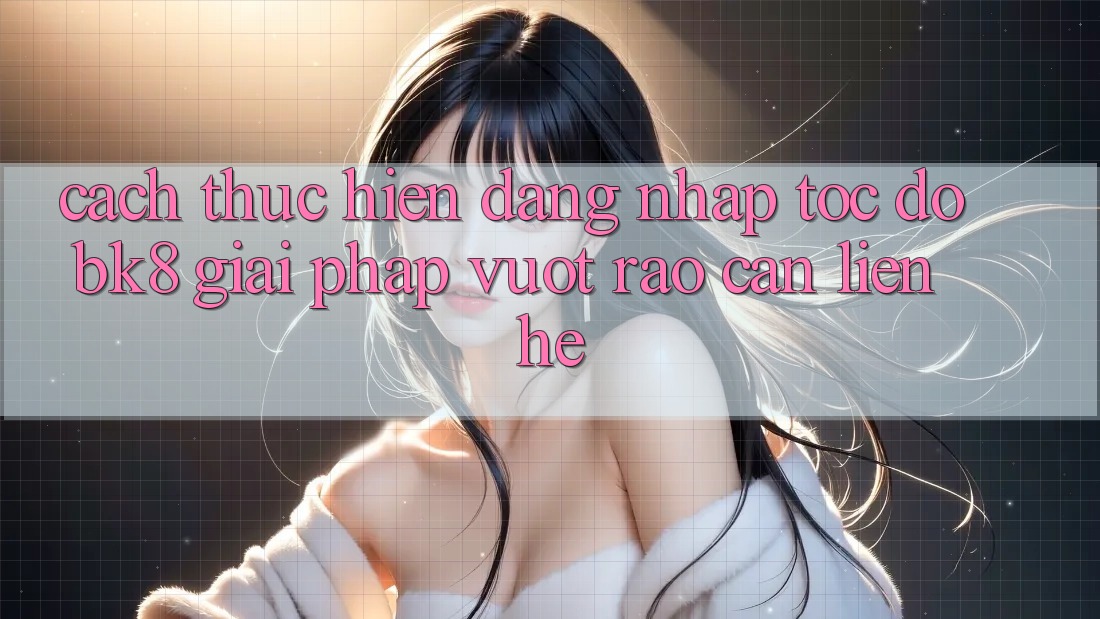 Cách thực hiện Đăng Nhập Tốc độ BK8: Giải Pháp Vượt Rào Cản Liên hệ