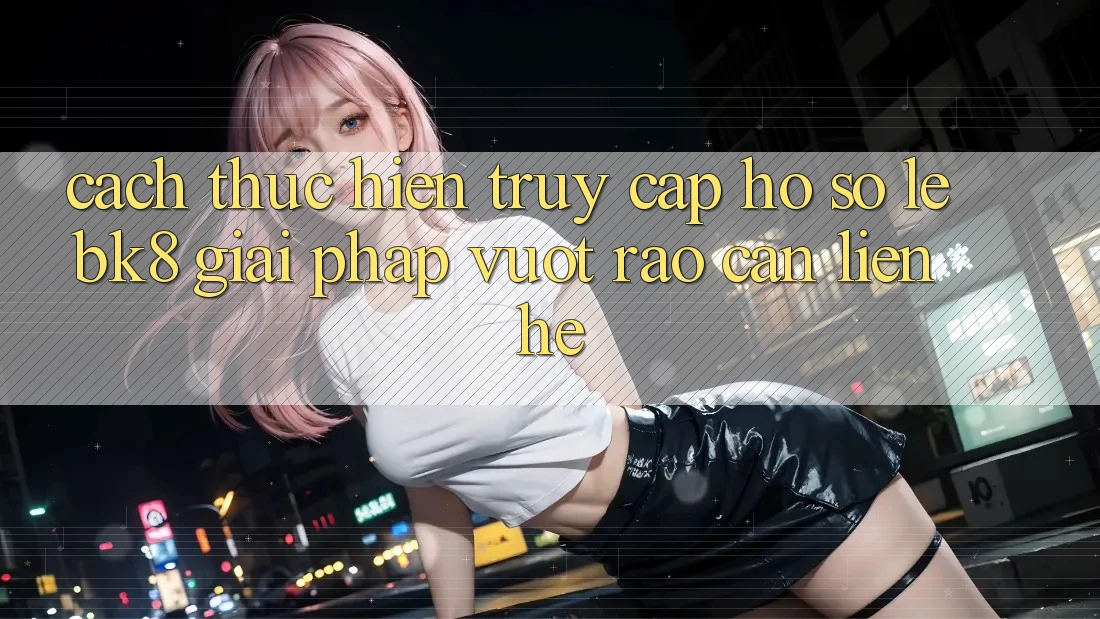 Cách thực hiện Truy cập hồ sơ Lẹ BK8: Giải Pháp Vượt Rào Cản Liên hệ Cách thực hiện Truy cập hồ sơ Lẹ BK8: Giải Pháp Vượt Rào Cản Liên hệ
