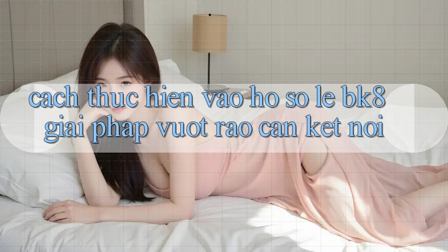 Cách thực hiện Vào hồ sơ Lẹ BK8: Giải Pháp Vượt Rào Cản Kết Nối
