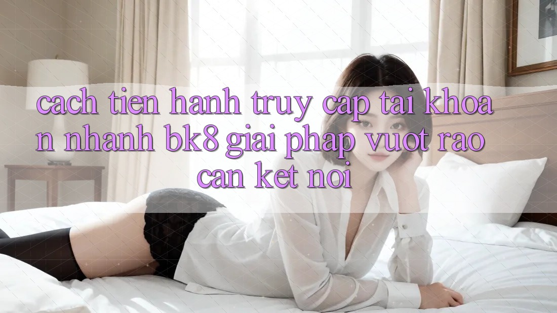 Cách tiến hành Truy cập tài khoản Nhanh BK8: Giải Pháp Vượt Rào Cản Kết Nối