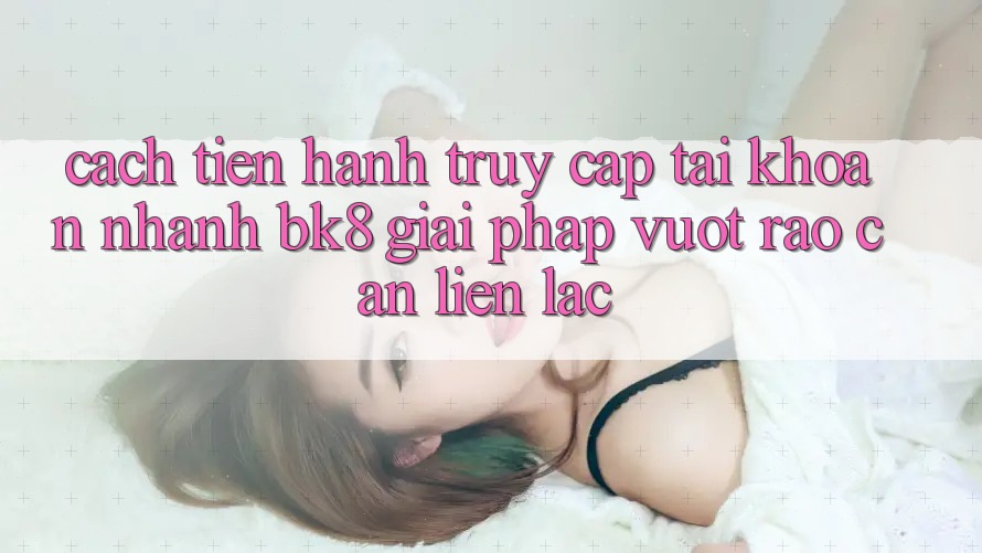 Cách tiến hành Truy cập tài khoản Nhanh BK8: Giải Pháp Vượt Rào Cản Liên lạc