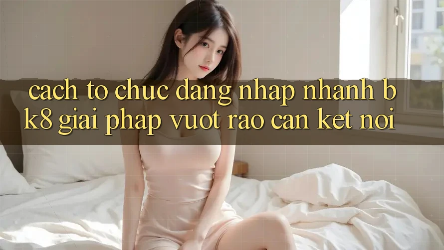 Cách tổ chức Đăng Nhập Nhanh BK8: Giải Pháp Vượt Rào Cản Kết Nối