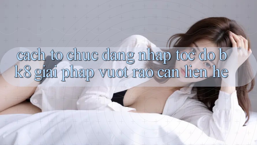 Cách tổ chức Đăng Nhập Tốc độ BK8: Giải Pháp Vượt Rào Cản Liên hệ Cách tổ chức Đăng Nhập Tốc độ BK8: Giải Pháp Vượt Rào Cản Liên hệ