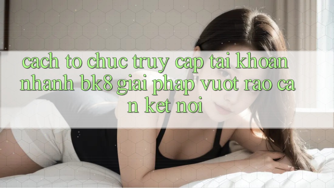 Cách tổ chức Truy cập tài khoản Nhanh BK8: Giải Pháp Vượt Rào Cản Kết Nối