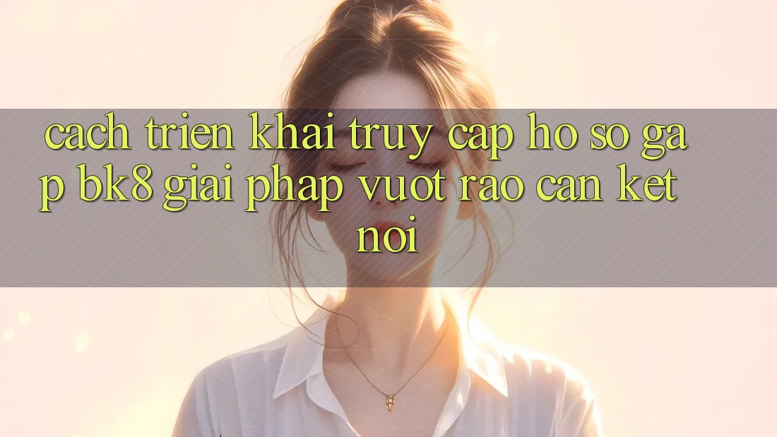 Cách triển khai Truy cập hồ sơ Gấp BK8: Giải Pháp Vượt Rào Cản Kết Nối