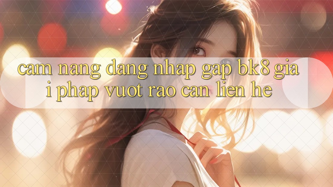 Cẩm nang Đăng Nhập Gấp BK8: Giải Pháp Vượt Rào Cản Liên hệ