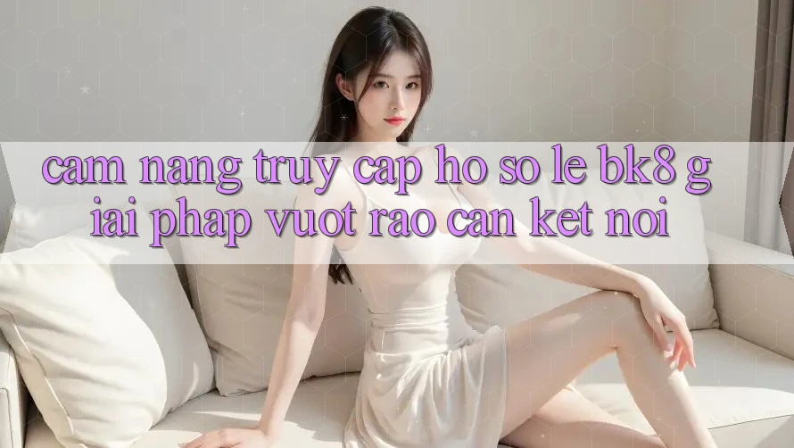 Cẩm nang Truy cập hồ sơ Lẹ BK8: Giải Pháp Vượt Rào Cản Kết Nối Cẩm nang Truy cập hồ sơ Lẹ BK8: Giải Pháp Vượt Rào Cản Kết Nối