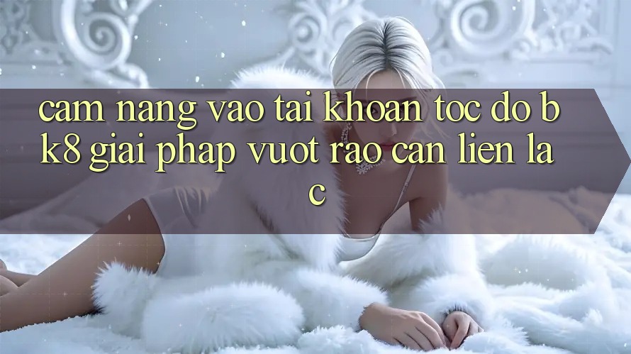 Cẩm nang Vào tài khoản Tốc độ BK8: Giải Pháp Vượt Rào Cản Liên lạc