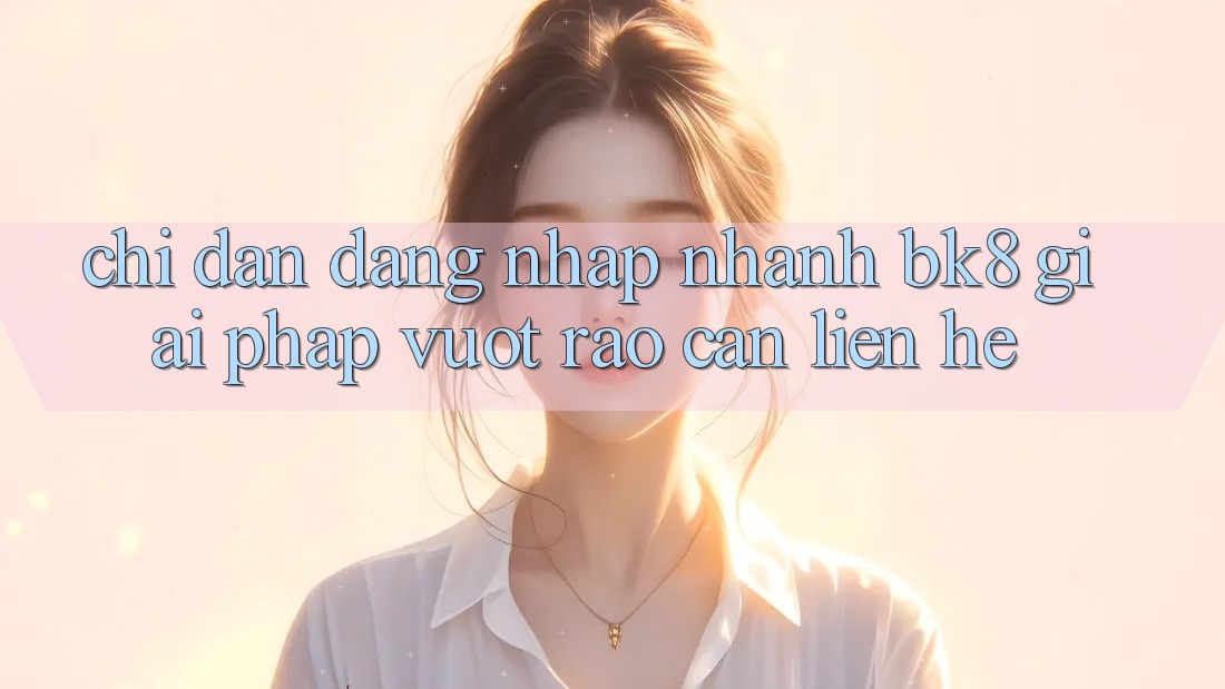Chỉ dẫn Đăng Nhập Nhanh BK8: Giải Pháp Vượt Rào Cản Liên hệ Chỉ dẫn Đăng Nhập Nhanh BK8: Giải Pháp Vượt Rào Cản Liên hệ