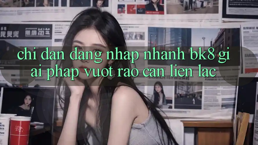 Chỉ dẫn Đăng Nhập Nhanh BK8: Giải Pháp Vượt Rào Cản Liên lạc