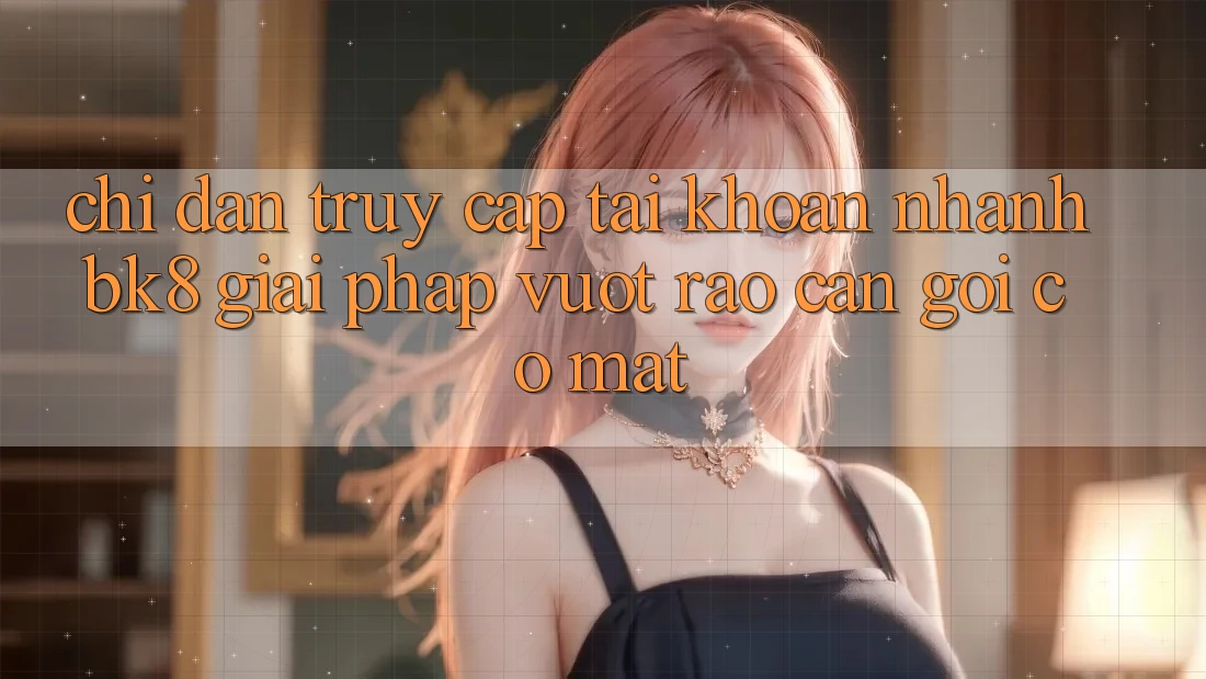 Chỉ dẫn Truy cập tài khoản Nhanh BK8: Giải Pháp Vượt Rào Cản Gọi có mặt Chỉ dẫn Truy cập tài khoản Nhanh BK8: Giải Pháp Vượt Rào Cản Gọi có mặt