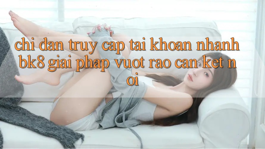 Chỉ dẫn Truy cập tài khoản Nhanh BK8: Giải Pháp Vượt Rào Cản Kết Nối Chỉ dẫn Truy cập tài khoản Nhanh BK8: Giải Pháp Vượt Rào Cản Kết Nối