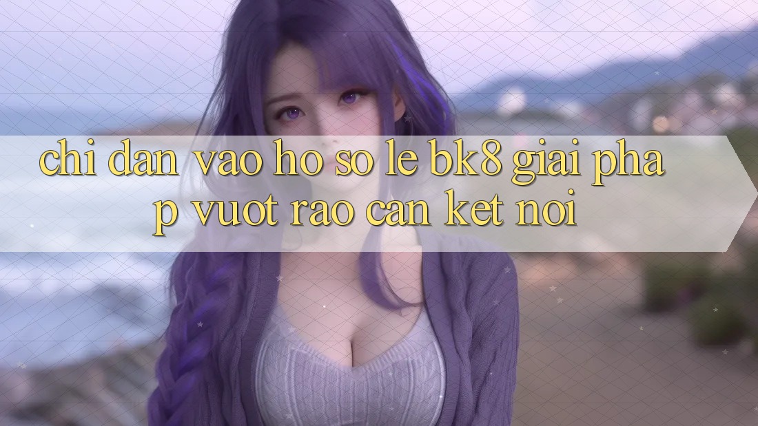Chỉ dẫn Vào hồ sơ Lẹ BK8: Giải Pháp Vượt Rào Cản Kết Nối