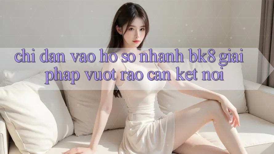 Chỉ dẫn Vào hồ sơ Nhanh BK8: Giải Pháp Vượt Rào Cản Kết Nối