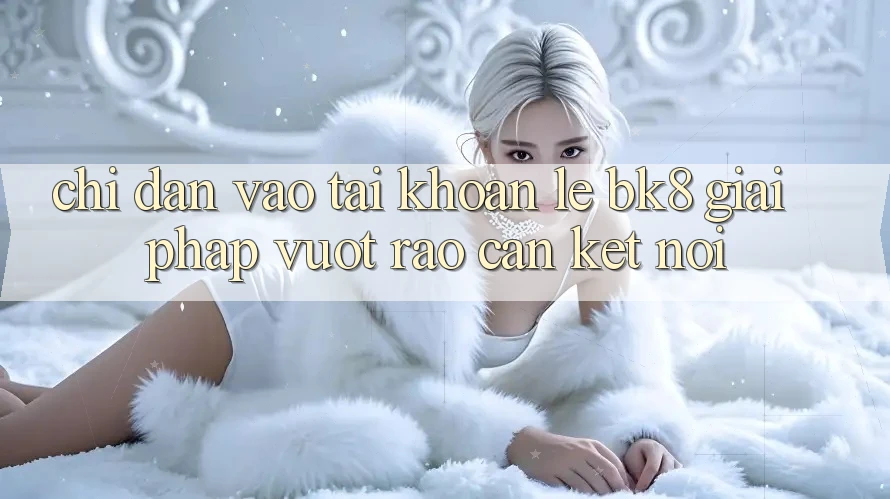 Chỉ dẫn Vào tài khoản Lẹ BK8: Giải Pháp Vượt Rào Cản Kết Nối Chỉ dẫn Vào tài khoản Lẹ BK8: Giải Pháp Vượt Rào Cản Kết Nối