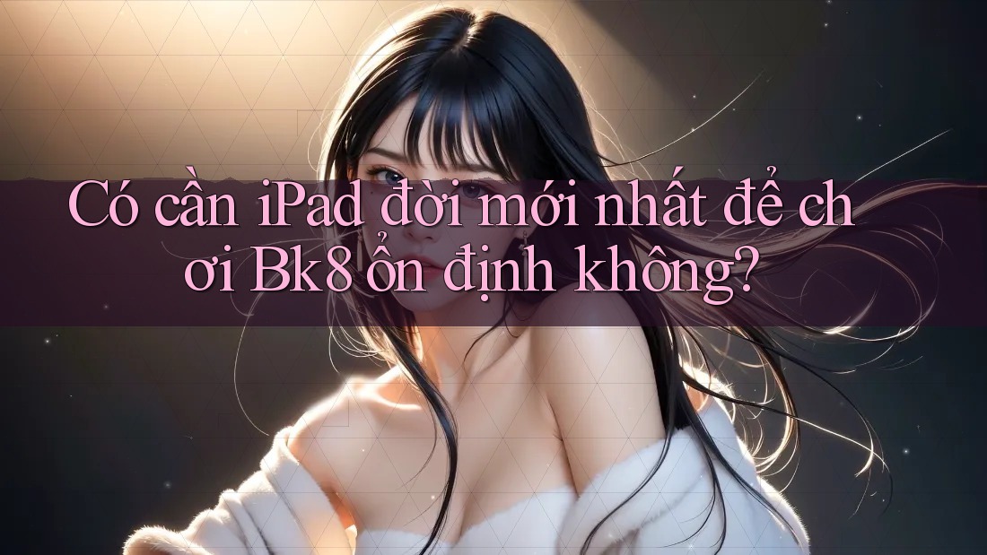 Có cần iPad đời mới nhất để chơi Bk8 ổn định không?
