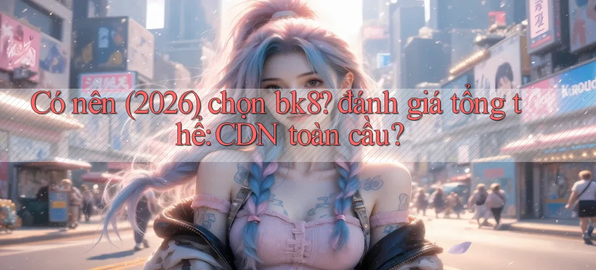Có nên (2026) chọn bk8 đánh giá tổng thể CDN toàn cầu