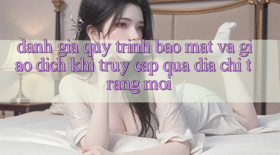 Đánh Giá Quy Trình Bảo Mật Và Giao Dịch Khi Truy Cập Qua Địa chỉ trang Mới Đánh Giá Quy Trình Bảo Mật Và Giao Dịch Khi Truy Cập Qua Địa chỉ trang Mới