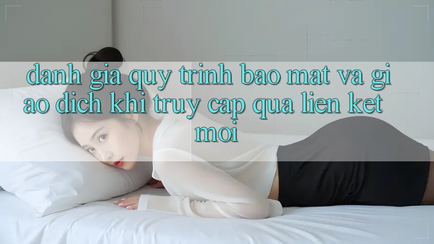 Đánh Giá Quy Trình Bảo Mật Và Giao Dịch Khi Truy Cập Qua Liên kết Mới