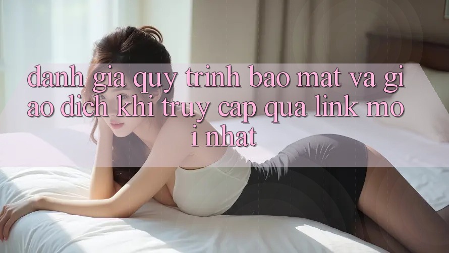 Đánh Giá Quy Trình Bảo Mật Và Giao Dịch Khi Truy Cập Qua Link Mới nhất
