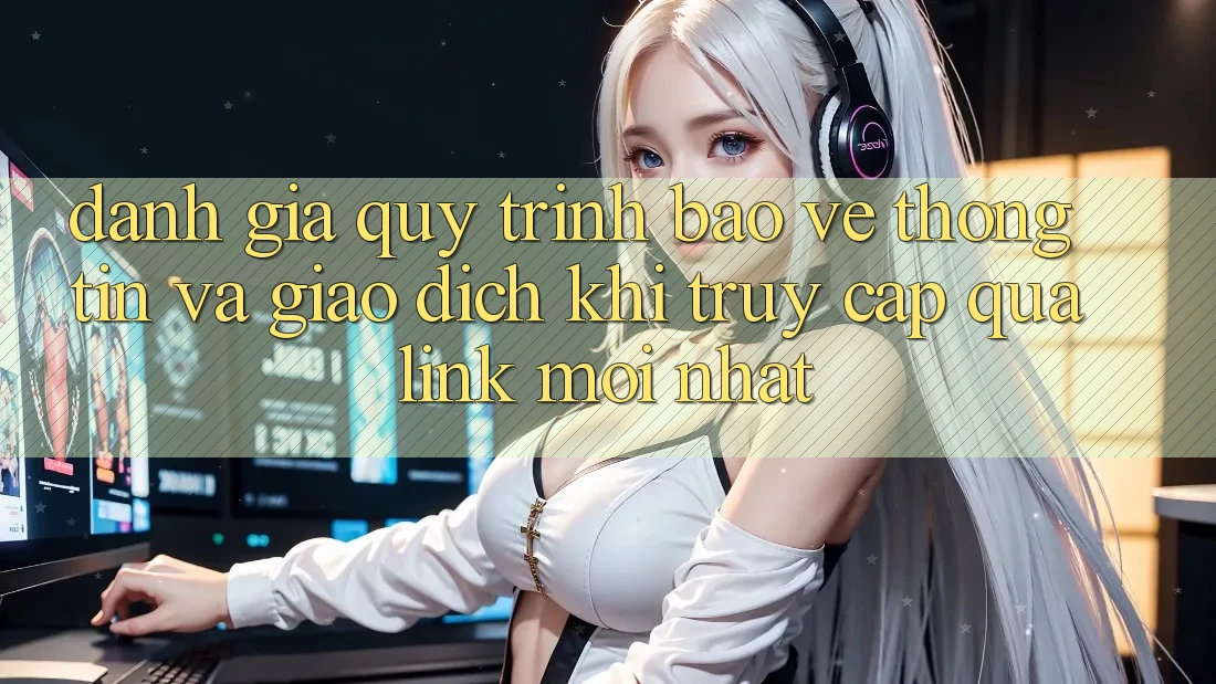 Đánh Giá Quy Trình Bảo vệ thông tin Và Giao Dịch Khi Truy Cập Qua Link Mới nhất Đánh Giá Quy Trình Bảo vệ thông tin Và Giao Dịch Khi Truy Cập Qua Link Mới nhất