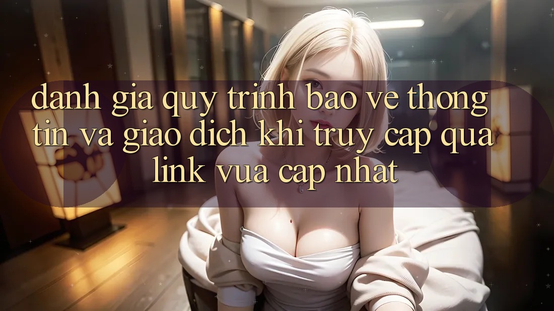 Đánh Giá Quy Trình Bảo vệ thông tin Và Giao Dịch Khi Truy Cập Qua Link Vừa cập nhật