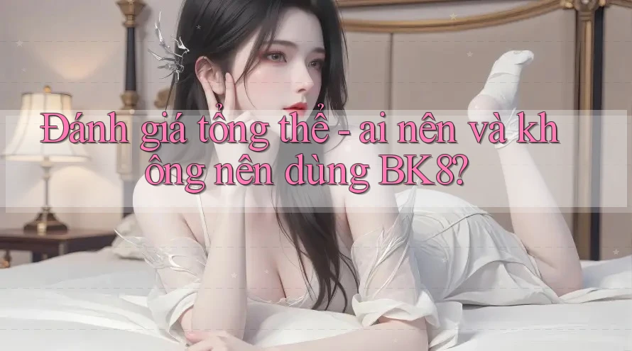 Đánh giá tổng thể: ai nên và không nên dùng bk8?