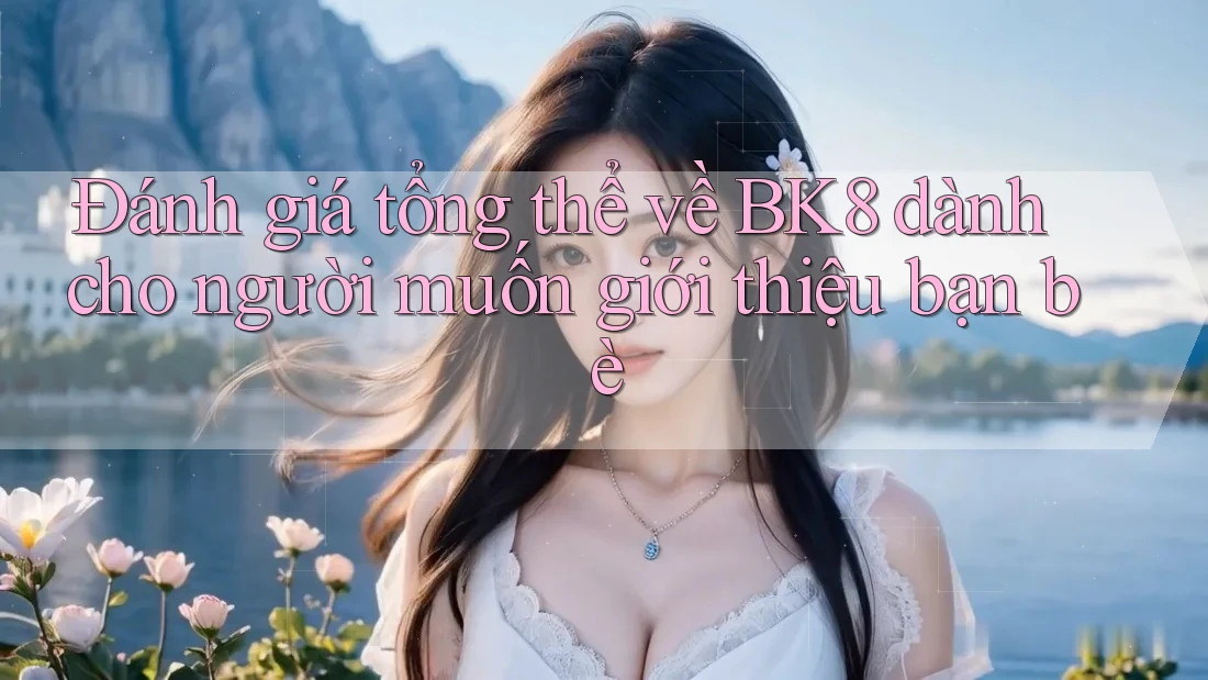Đánh giá tổng thể về BK8 dành cho người muốn giới thiệu bạn bè