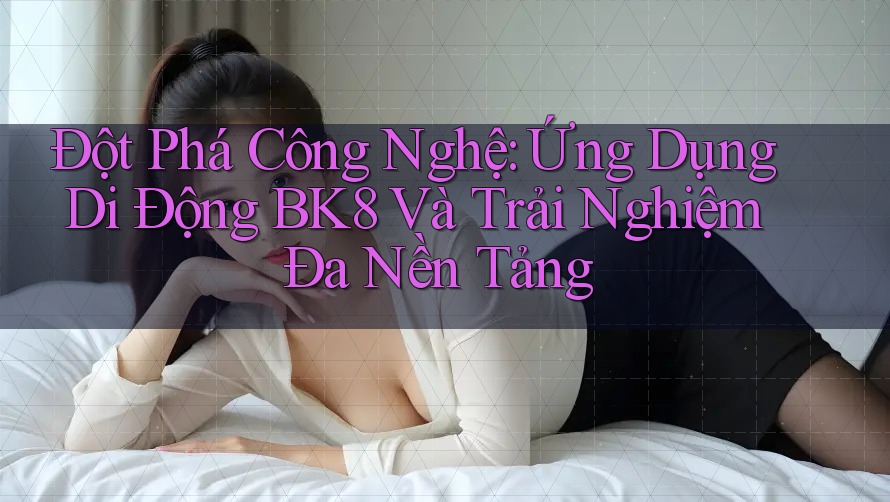 Đột Phá Công Nghệ: Ứng Dụng Di Động BK8 Và Trải Nghiệm Đa Nền Tảng