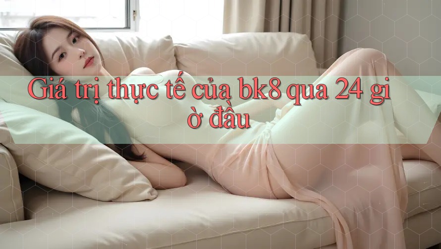 Giá trị thực tế của bk8 qua 24 giờ đầu