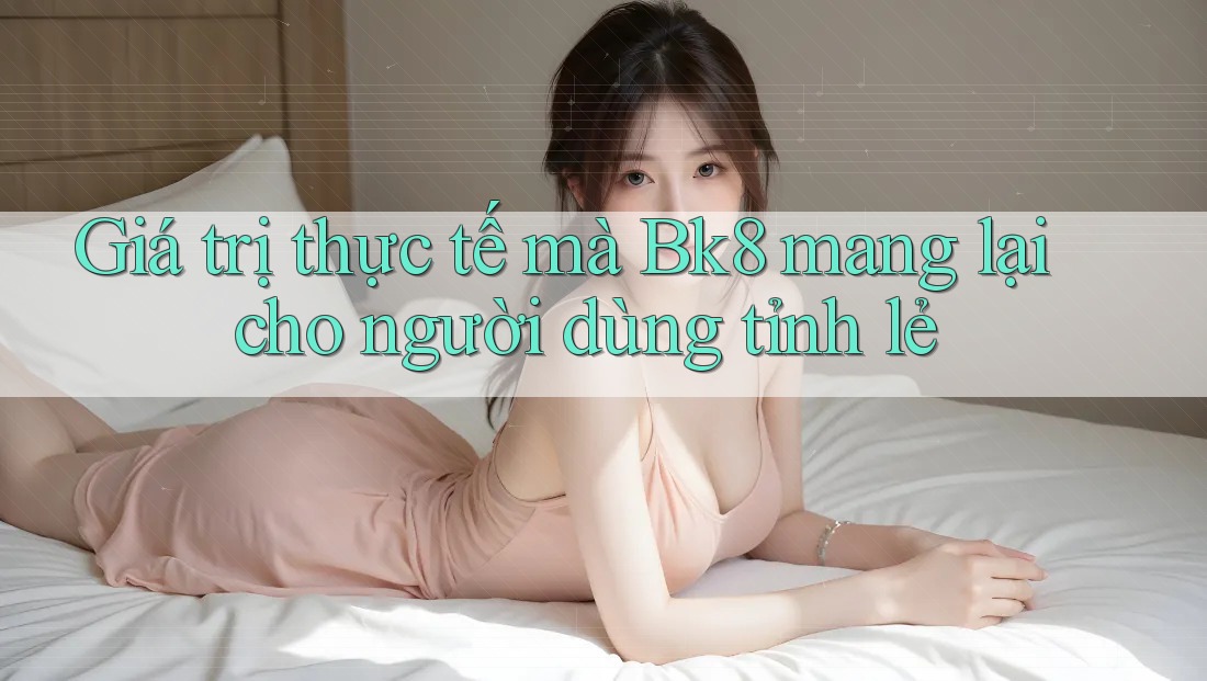 Giá trị thực tế mà Bk8 mang lại cho người dùng tỉnh lẻ